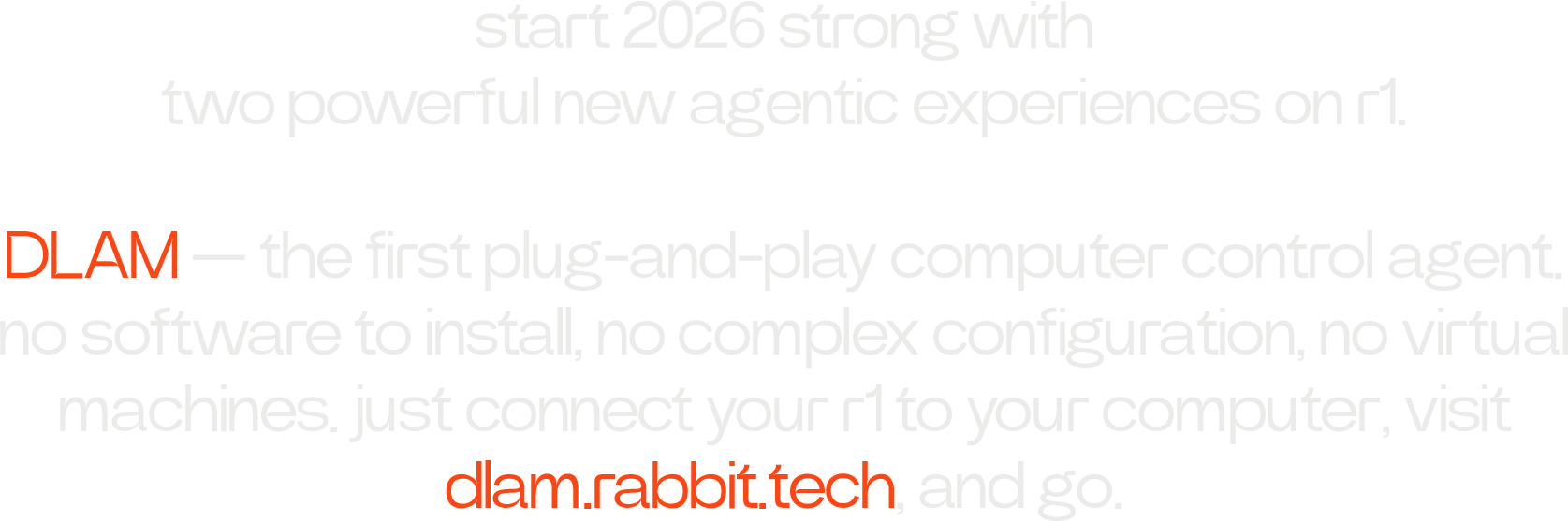 start 2026 strong with two powerful new agentic experiences on r1.  DLAM — the first plug-and-play computer control agent. no software to install, no complex configuration, no virtual machines. just connect your r1 to your computer, visit dlam.rabbit.tech, and go.