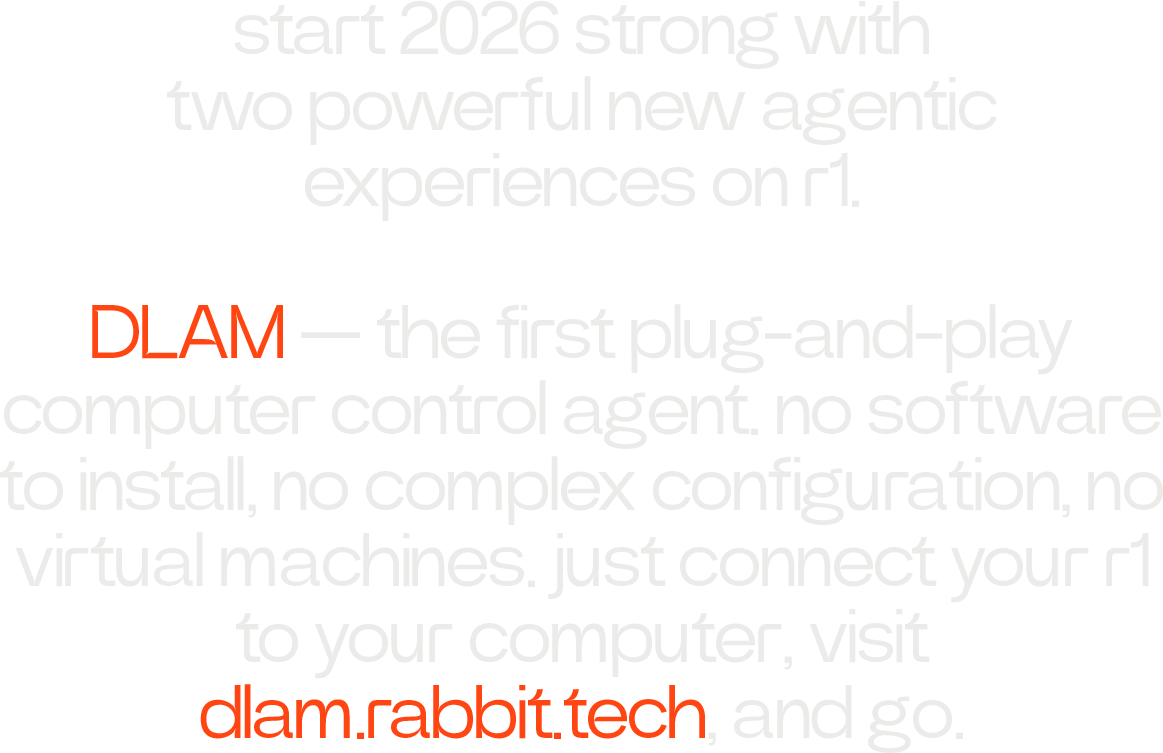 start 2026 strong with two powerful new agentic experiences on r1. DLAM — the first plug-and-play computer control agent. no software to install, no complex configuration, no virtual machines. just connect your r1 to your computer, visit dlam.rabbit.tech, and go.