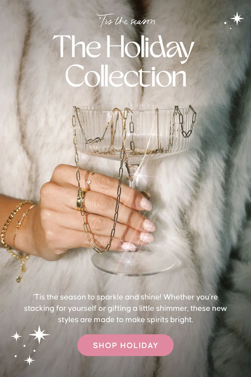 ‘Tis the season. Holiday Collection. ‘Tis the season to sparkle and shine! Whether you’re stacking for yourself or gifting a little shimmer, these new styles are made to make spirits bright. Shop Holiday