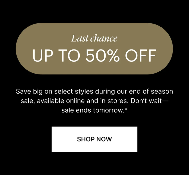 Last Chance UP TO 50% OFF | Save big on select styles during our end of season sale, available online and in stores. Don't wait—sale ends tomorrow.* | SHOP NOW