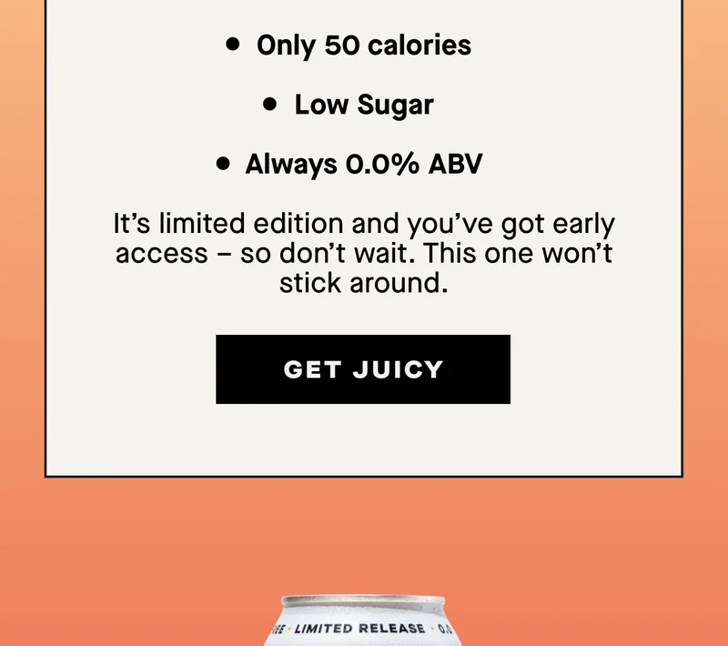 - Only 50 calories - Low Sugar - Always 0.0% ABV  It’s limited edition and you’ve got early access – so don’t wait. This one won’t stick around.