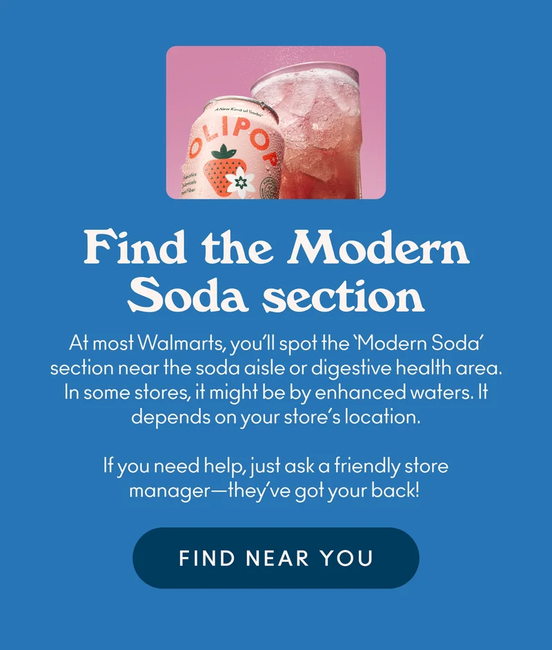 At most Walmarts, you’ll spot the ‘Modern Soda’ section near the soda aisle or digestive health area. In some stores, it might be by enhanced waters. It depends on your store’s location. If you need help, just ask a friendly store manager—they’ve got your back!