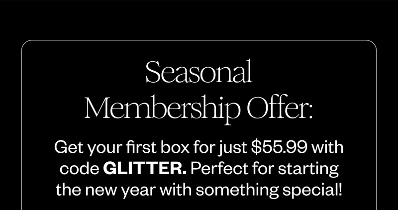 Seasonal Membership Offer: Get your first box for just $55.99 with code GLITTER. Perfect for starting the new year with something special!