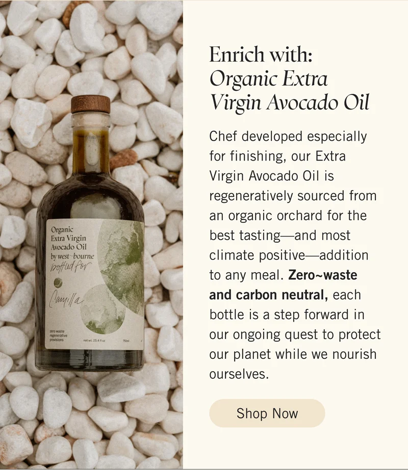 Enrich with: Organic Extra Virgin Avocado Oil  Chef developed especially for finishing, our Extra Virgin Avocado Oil is regeneratively sourced from an organic orchard for the best tasting—and most climate positive—addition to any meal. Zero~waste and carbon neutral, each bottle is a step forward in our ongoing quest to protect our planet while we nourish ourselves. Shop Now.