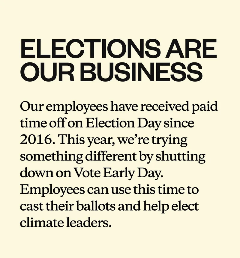 Elections are our business. Our employees have received paid time off on Election Day since 2016. This year, we’re trying something different by shutting down on Vote Early Day. Employees can use this time to cast their ballots and help elect climate leaders.