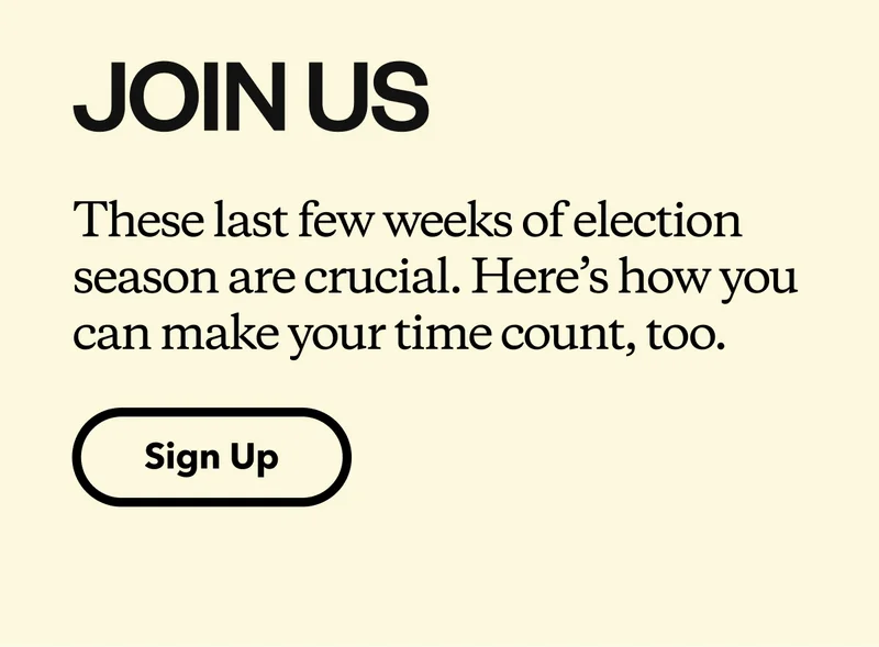 Join Us. These last few weeks of election season are crucial. Here’s how you can make your time count, too.