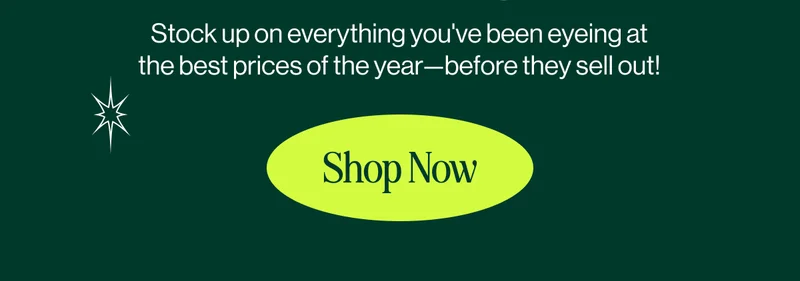 Stock up on everything you've been eyeing at the best prices of the year—before they sell out!  Shop Now