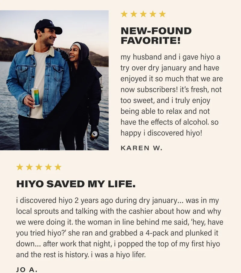 ⭐⭐⭐⭐⭐ NEW-FOUND FAVORITE! my husband and i gave hiyo a try over dry january and have enjoyed it so much that we are now subscribers! it’s fresh, not too sweet, and i truly enjoy being able to relax and not have the effects of alcohol. so happy i discovered hiyo! KAREN W. ⭐⭐⭐⭐⭐ HIYO SAVED MY LIFE. i discovered hiyo 2 years ago during dry january… was in my local sprouts and talking with the cashier about how and why we were doing it. the woman in line behind me said, ‘hey, have you tried hiyo?’ she ran and grabbed a 4-pack and plunked it down… after work that night, i popped the top of my first hiyo and the rest is history. i was a hiyo lifer. JO A.
