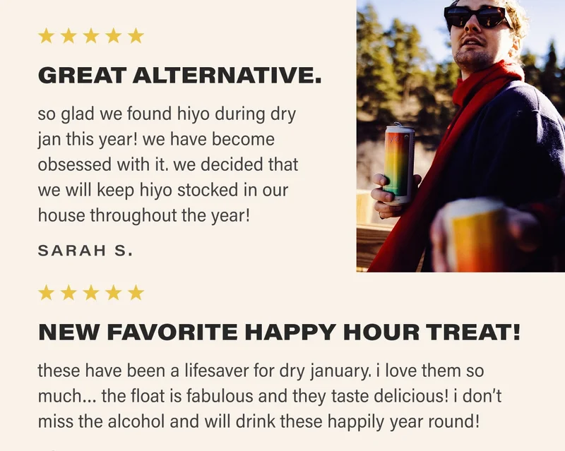 ⭐⭐⭐⭐⭐ GREAT ALTERNATIVE. so glad we found hiyo during dry jan this year! we have become obsessed with it. we decided that we will keep hiyo stocked in our house throughout the year! SARAH S. ⭐⭐⭐⭐⭐ NEW FAVORITE HAPPY HOUR TREAT! these have been a lifesaver for dry january. i love them so much… the float is fabulous and they taste delicious! i don’t miss the alcohol and will drink these happily year round!