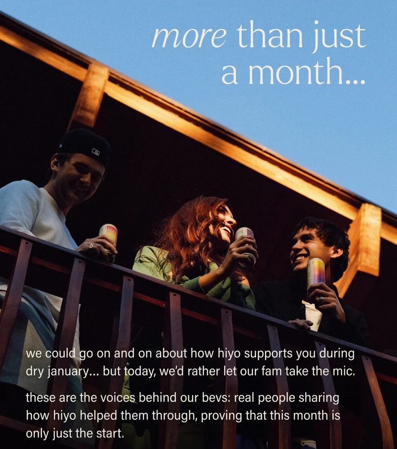 more than just a month… we could go on and on about how hiyo supports you during dry january… but today, we’d rather let our fam take the mic.  these are the voices behind our bevs: real people sharing how hiyo helped them through, proving that this month is only just the start.