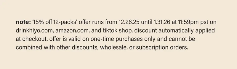 note: ‘15% off 12-packs’ offer runs from 12.26.25 until 1.31.26 at 11:59pm pst on drinkhiyo.com, amazon.com, and tiktok shop. discount automatically applied at checkout. offer is valid on one-time purchases only and cannot be combined with other discounts, wholesale, or subscription orders.