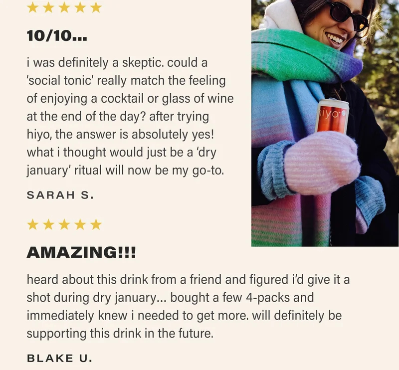 ⭐⭐⭐⭐⭐ 10/10... i was definitely a skeptic. could a ‘social tonic’ really match the feeling of enjoying a cocktail or glass of wine at the end of the day? after trying hiyo, the answer is absolutely yes!  what i thought would just be a ‘dry january’ ritual will now be my go-to. SARAH S. ⭐⭐⭐⭐⭐ AMAZING!!! heard about this drink from a friend and figured i’d give it a shot during dry january… bought a few 4-packs and immediately knew i needed to get more. will definitely be supporting this drink in the future. BLAKE U.