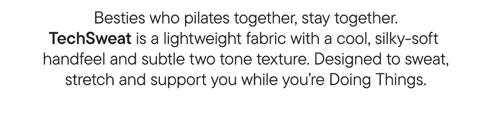 Besties who pilates together, stay together. TechSweat is a lightweight fabric with a cool, silky-soft  handfeel and subtle two tone texture. Designed to sweat, stretch and support you while you’re Doing Things.