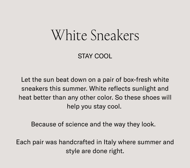 White Sneakers. STAY COOL. Let the sun beat down on a pair of box-fresh white sneakers this summer. White reflects sunlight and heat better than any other color. So these shoes will help you stay cool. Because of science and the way they look. Each pair was handcrafted in Italy where summer and style are done right.