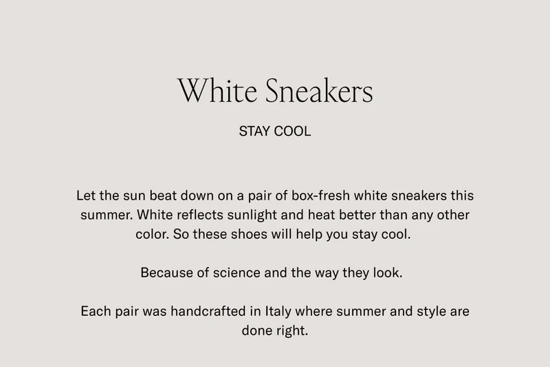 White Sneakers. STAY COOL. Let the sun beat down on a pair of box-fresh white sneakers this summer. White reflects sunlight and heat better than any other color. So these shoes will help you stay cool. Because of science and the way they look. Each pair was handcrafted in Italy where summer and style are done right.
