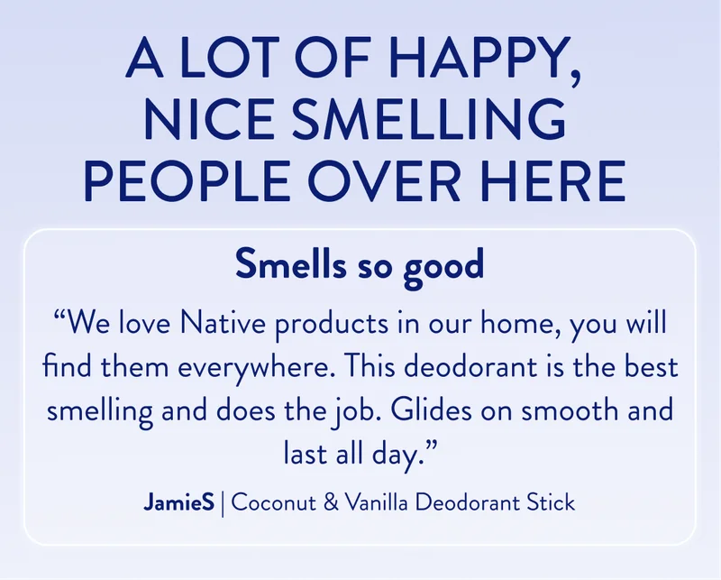 A lot of happy, nice smelling people over here. Smells so good. “We love Native products in our&nbsp;home,&nbsp;you will find them everywhere. This deodorant is the best smelling and does the job. Glides on smooth and last all day.” JamieS | Coconut & Vanilla Deodorant Stick