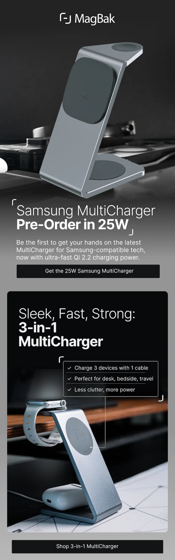 Samsung Multcharger: Preorder in 25W. Be the first to get your hands on the latest MultiCharger for Samsung-compatible tech, now with ultra-fast Qi 2.2 charging power. Sleek, Fast, Strong: 3-in-1 MultiCharger