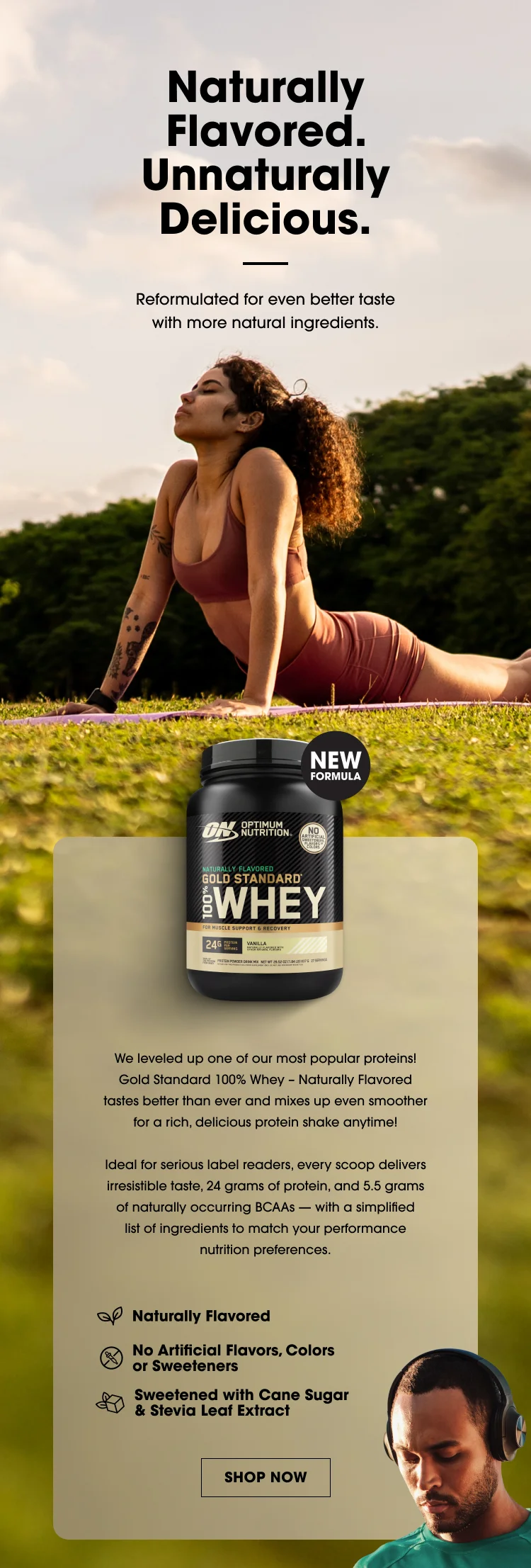 Naturally Flavored. Unnaturally Delicious. Reformulated for even better taste with more natural ingredients. NEW FORMULA We leveled up one of our most popular proteins! Gold Standard 100% Whey β Naturally Flavored tastes better than ever and mixes up even smoother for a rich, delicious protein shake anytime! Ideal for serious label readers, every scoop delivers irresistible taste, 24 grams of protein, and 5.5 grams of naturally occurring BCAAs β with a simplified list of ingredients to match your performance nutrition preferences. Naturally Flavored No Artificial Flavors, Colors or Sweeteners Sweetened with Cane Sugar & Stevia Leaf Extract SHOP NOW