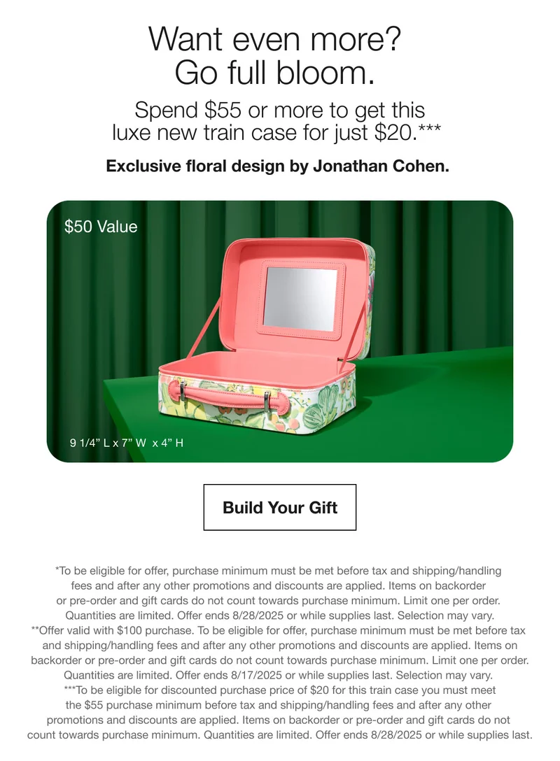 Want even more? Go full bloom. Spend $55 or more to get this luxe new train case for just $20.*** Exclusive floral design by Jonathan Cohen. $50 Value Build Your Gift *To be eligible for offer, purchase minimum must be met before tax and shipping/handling fees and after any other promotions and discounts are applied. Items on backorder or pre-order and gift cards do not count towards purchase minimum. Limit one per order. Quantities are limited. Offer ends 8/28/2025 or while supplies last. Selection may vary. **Offer valid with $100 purchase. To be eligible for offer, purchase minimum must be met before tax and shipping/handling fees and after any other promotions and discounts are applied. Items on backorder or pre-order and gift cards do not count towards purchase minimum. Limit one per order. Quantities are limited. Offer ends 8/17/2025 or while supplies last. Selection may vary. ***To be eligible for discounted purchase price of $20 for this train case you must meet the $55 purchase minimum before tax and shipping/handling fees and after any other promotions and discounts are applied. Items on backorder or pre-order and gift cards do not count towards purchase minimum. Quantities are limited. Offer ends 8/28/2025 or while supplies last.