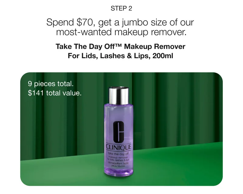 STEP 2 Spend $70, get a jumbo size of our most-wanted makeup remover. Take The Day Off™ Makeup Remover For Lids, Lashes & Lips, 200ml 9 pieces total. $141 total value.