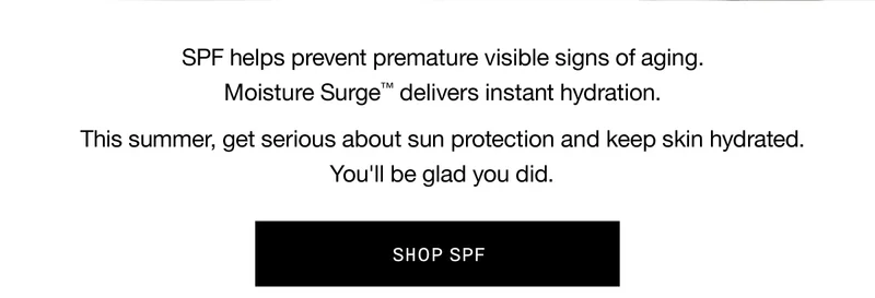 SPF helps prevent premature visible signs of aging. Moisture Surge™ delivers instant hydration. This summer, get serious about sun protection and keep skin hydrated. You’ll be glad you did. SHOP SPF