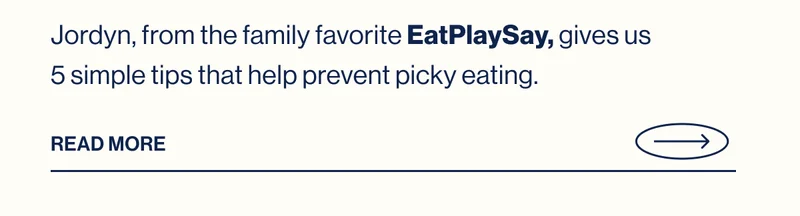 Jordyn, from&nbsp;the family favorite EatPlaySay, gives us 5 simple tips that help prevent picky eating. Read More