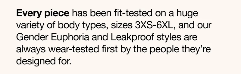 Every piece has been fit-tested on a huge variety of body types, sizes 3XS-6XL, and our Gender Euphoria and Leakproof styles are always wear-tested first by the people they're designed for.