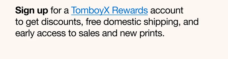 Sign up for a TomboyX Rewards account to get discounts, free domestic shipping, and early access to sales and new prints.