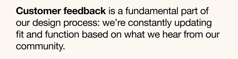 Customer feedback is a fundamental part of our design process: we're constantly updating fit and function based on what we hear from our community.