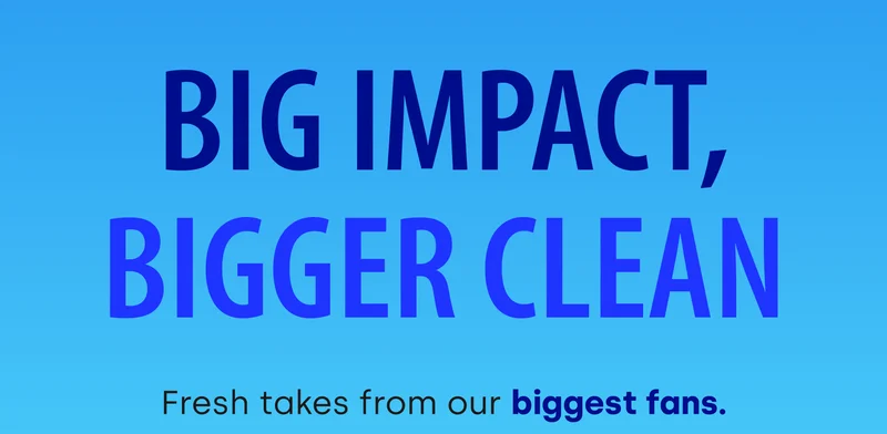 Big Impact, Bigger Clean | Fresh takes from our biggest fans.