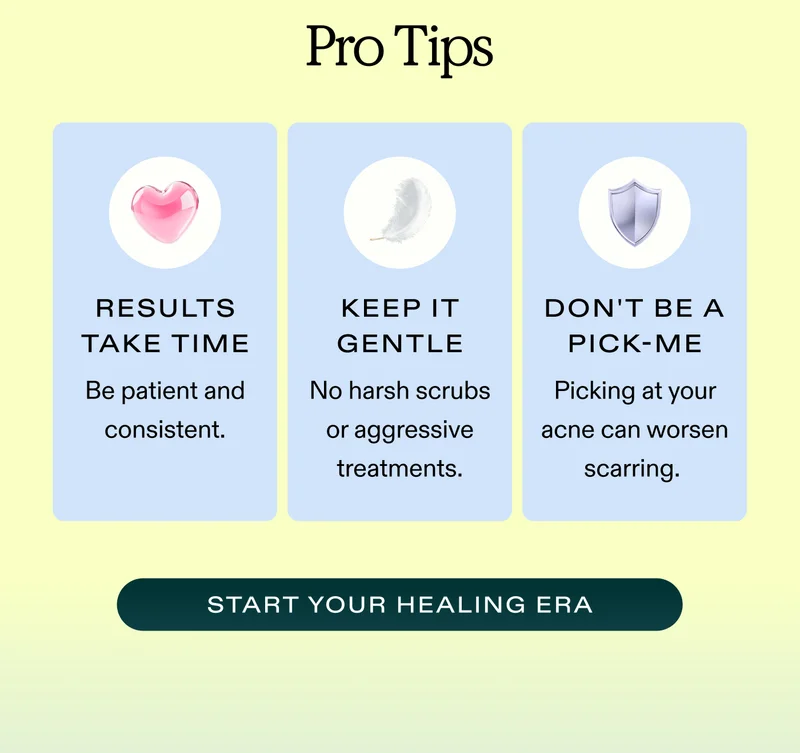 Pro Tips Results take time. Be patient and consistent. Keep things gentle to reduce redness. No harsh scrubs or aggressive treatments. Don't be a pick-me. Picking at your acne allows more bacteria to enter the skin, which can worsen scarring.  |  START YOUR HEALING ERA