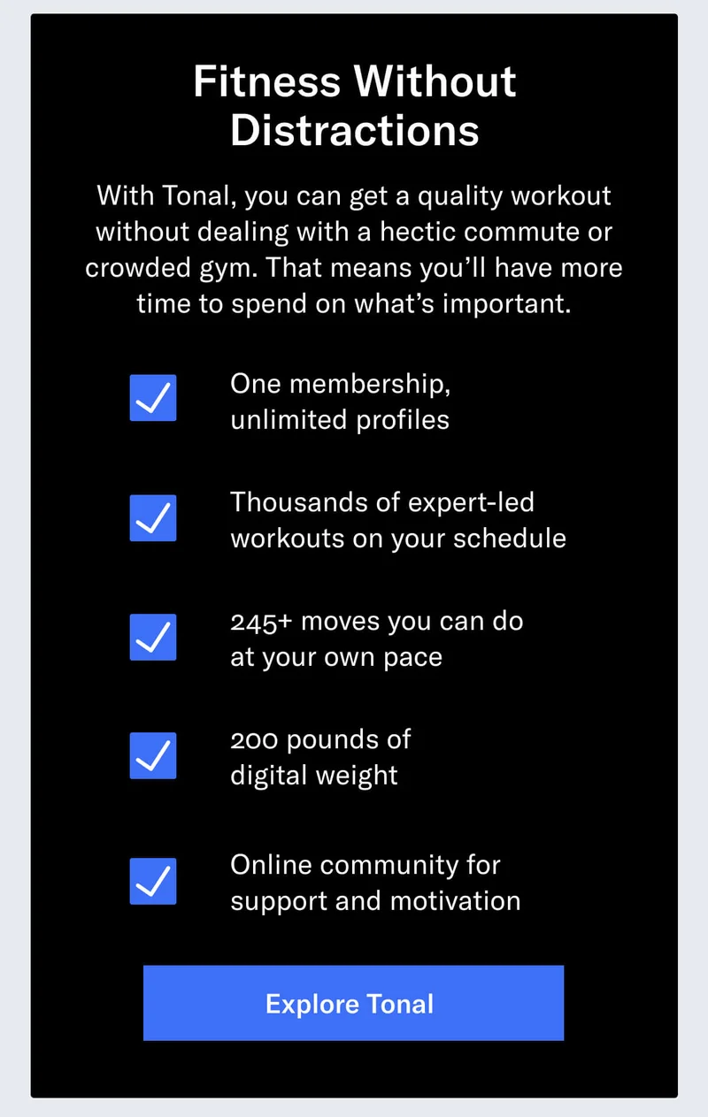 Fitness Without Distractions With Tonal, you can get a quality workout without dealing with a hectic commute or crowded gym. That means you’ll have more time to spend on what’s important.   You get: One membership, unlimited profiles Thousands of expert-led workouts on your schedule 245+ moves you can do at your own pace  200 pounds of digital weight Online community for support and motivation