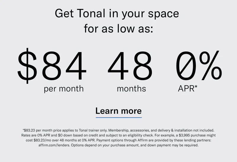 GET TONAL IN YOUR SPACE FOR AS LOW AS: $84 PER MONTH / 48 MONTHS / 0% APR*. CTA Learn More. *$83.23 per month price applies to Tonal trainer only. Membership, accessories, and delivery &amp; installation not included. Rates are 0% APR and $0 down based on credit and subject to an eligibility check. For example, a $3,995 purchase might cost $83.23/mo over 48 months at 0% APR. Payment options through Affirm are provided by these lending partners: affirm.com/lenders. Options depend on your purchase amount, and down payment may be required.