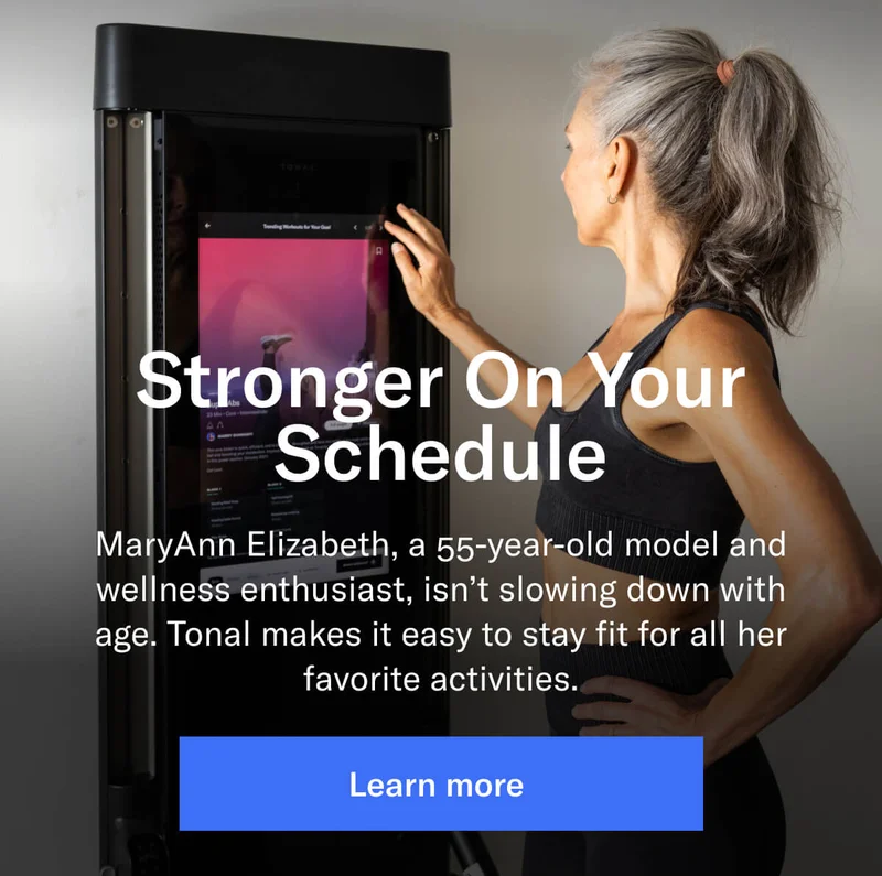 Stronger On Your Schedule  MaryAnn Elizabeth, a 55-year-old model and wellness enthusiast, isn’t slowing down with age. Tonal makes it easy to stay fit for all her favorite activities.
