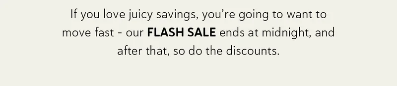 If you love juicy savings, you’re going to want to move fast - our FLASH SALE ends at midnight, and after that, so do the discounts.