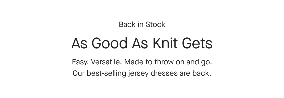 Back in Stock As Good As Knit Gets Easy. Versatile. Made to throw on and go. Our best-selling jersey dresses are back. [Shop now]