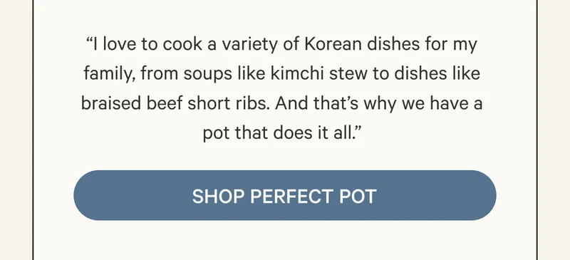 “I love to cook a variety of Korean dishes for my family, from soups like kimchi stew to dishes like braised beef short ribs. And that’s why we have a pot that does it all.”