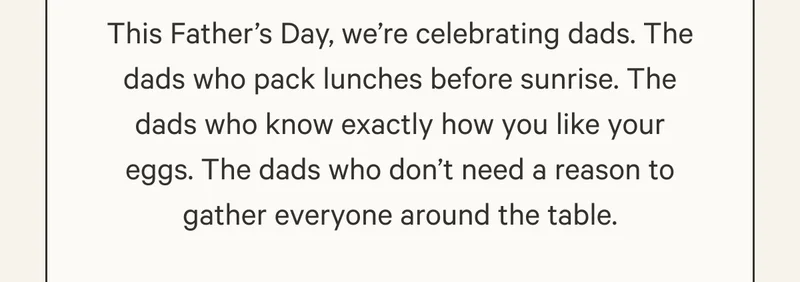 This Father’s Day, we’re celebrating dads. The dads who pack lunches before sunrise. The dads who know exactly how you like your eggs. The dads who don’t need a reason to gather everyone around the table.