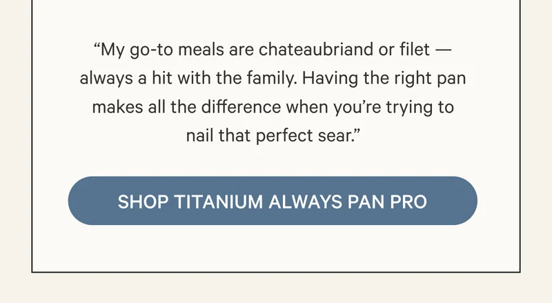 “My go-to meals are chateaubriand or filet — always a hit with the family. Having the right pan makes all the difference when you’re trying to nail that perfect sear.”