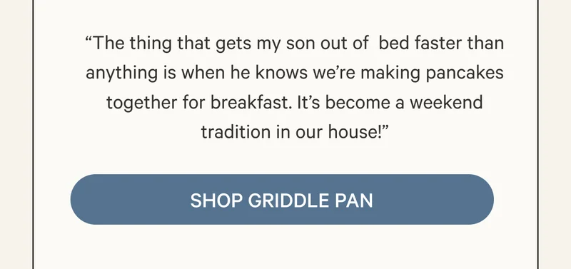 “The thing that gets my son out of  bed faster than anything is when he knows we’re making pancakes together for breakfast. It’s become a weekend tradition in our house!”