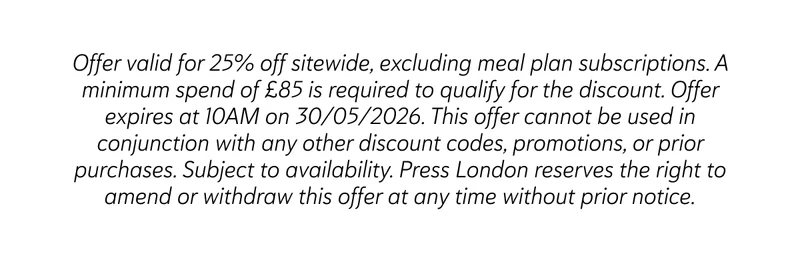 Offer valid for 25% off sitewide, excluding meal plan subscriptions. A minimum spend of £85 is required to qualify for the discount. Offer expires at 10AM on 30/05/2026. This offer cannot be used in conjunction with any other discount codes, promotions, or prior purchases. Subject to availability. Press London reserves the right to amend or withdraw this offer at any time without prior notice.
