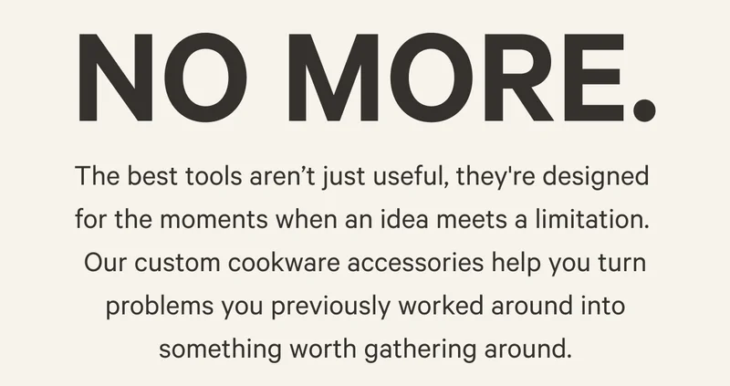 No more. | The best tools aren’t just useful, they're designed  for the moments when an idea meets a limitation.  Our custom cookware accessories help you turn problems you previously worked around into something worth gathering around.