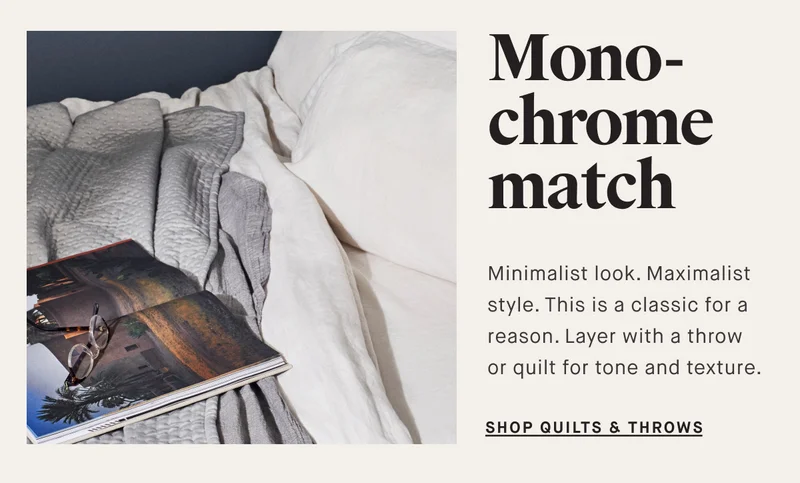 Mono-chrome match Minimalist look. Maximalist style. This is a classic for a reason. Layer with a throw or quilt for tone and texture.&nbsp; SHOP QUILTS & THROWS