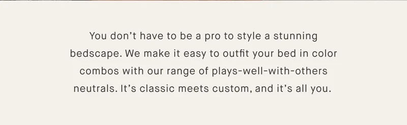 You don’t have to be a pro to style a stunning bedscape. We make it easy to outfit your bed in color combos with our range of plays-well-with-others neutrals. It’s classic meets custom, and it’s all you.