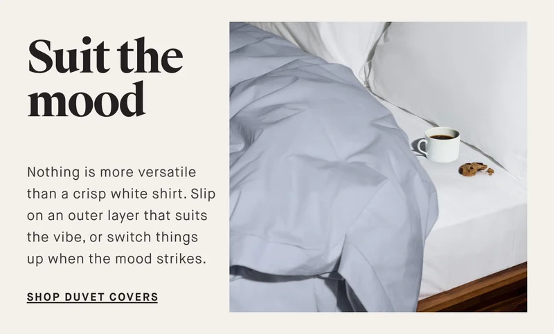 Suit the mood Nothing is more versatile than a crisp white shirt. Slip on an outer layer that suits the vibe, or switch things up when the mood strikes.&nbsp; SHOP DUVET COveRS