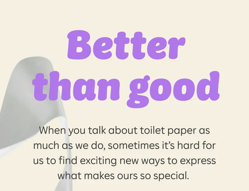 Better than good. When you talk about toilet paper as much as we do, sometimes it’s hard for us to find exciting new ways to express what makes ours so special.
