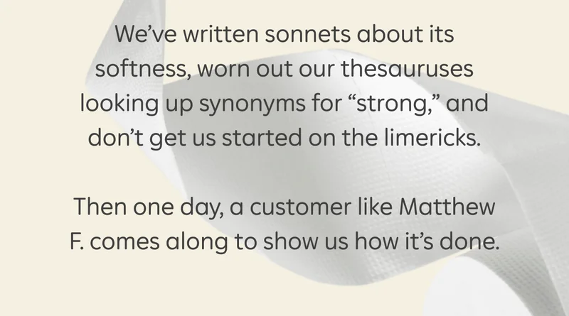 We’ve written sonnets about its softness, worn out our thesauruses looking up synonyms for “strong,” and don’t get us started on the limericks. Then one day, a customer like Matthew F. comes along to show us how it’s done.