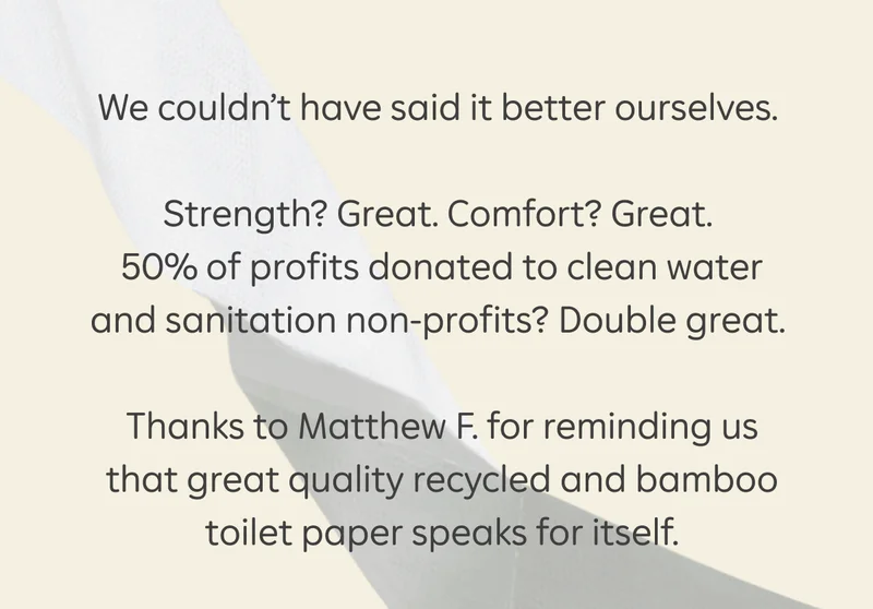 We couldn’t have said it better ourselves. Strength? Great. Comfort? Great. 50% of profits donated to clean water and sanitation non-profits? Double great. Thanks to Matthew F. for reminding us that great quality recycled and bamboo TP speaks for itself.
