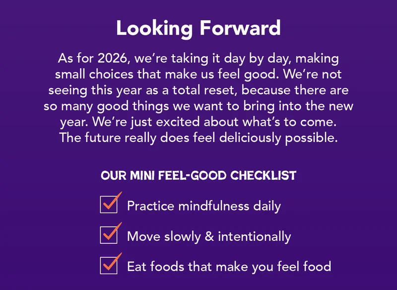 As for 2025, we're taking it day by day, making small choices that make us feel good. We're not seeing this year as a total reset, because there are so many good things we want to bring into the new year. We're just excited about what's to come. The future really does feel deliciously possible.