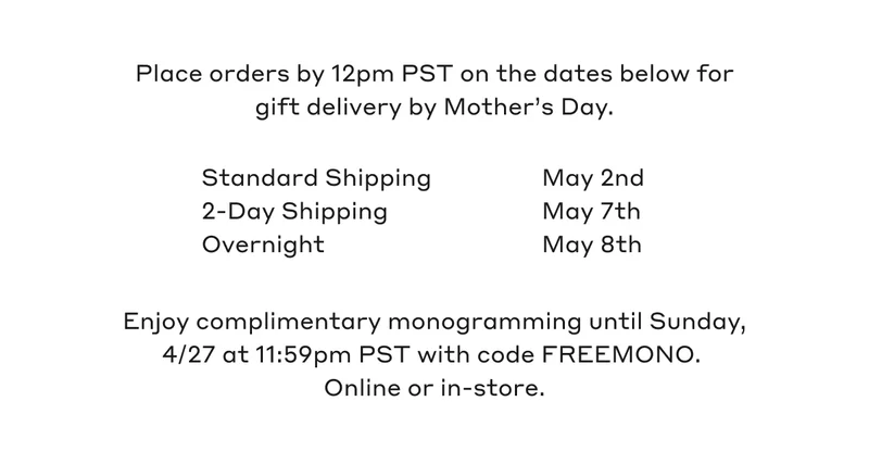 Place orders by 12pm PST on the dates below for gift delivery by Mother's Day. Standard Shipping May 2nd, 2-Day Shipping May 7th, Overnight May 8th. Enjoy complimentary monogramming until Sunday, 4/27 at 11:59pm PST with code FREEMONO. Online or in-store.